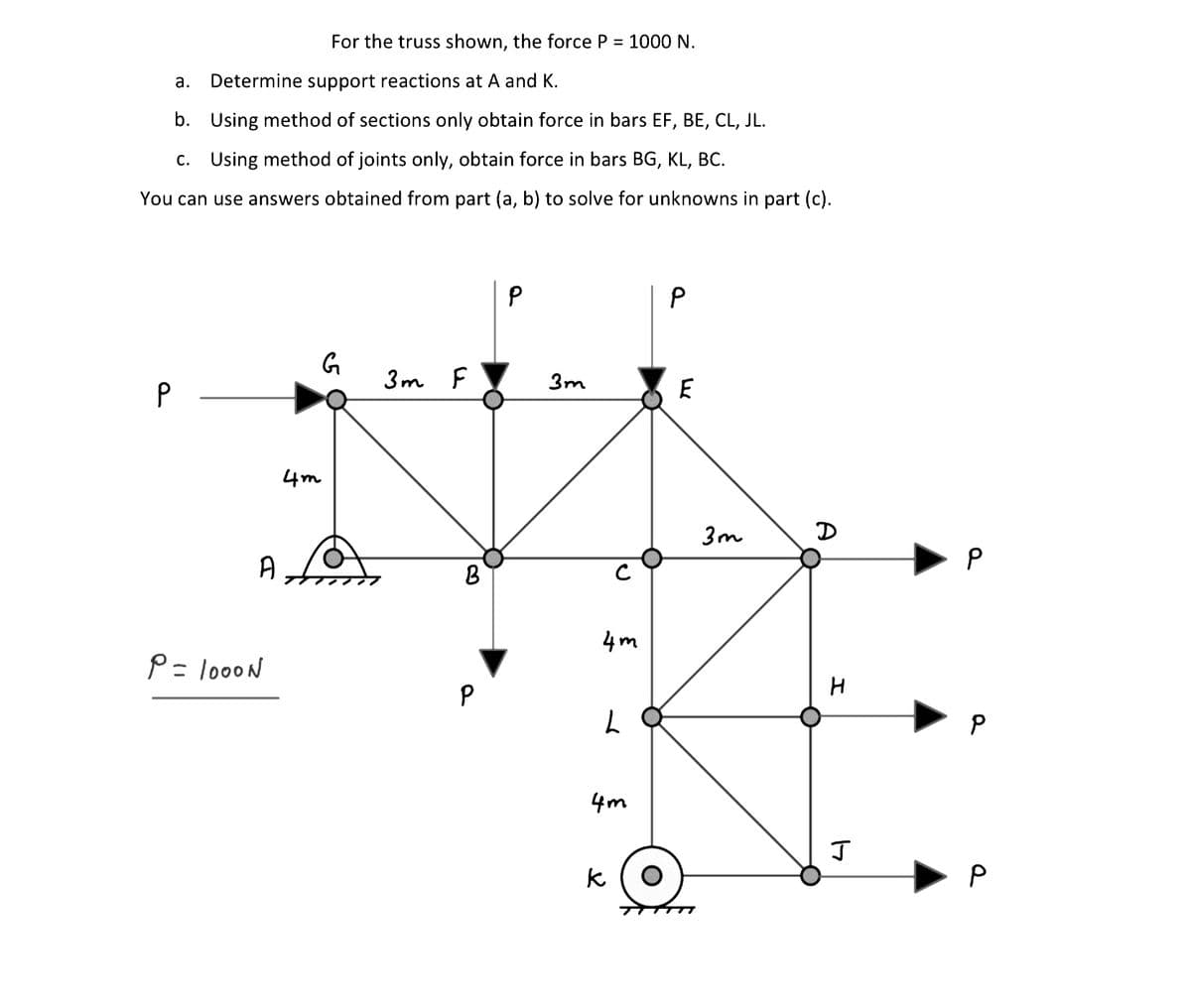 For the truss shown, the force P = 1000 N.
а.
Determine support reactions at A and K.
b.
Using method of sections only obtain force in bars EF, BE, CL, JL.
c. Using method of joints only, obtain force in bars BG, KL, BC.
You can use answers obtained from part (a, b) to solve for unknowns in part (c).
3m F
3m
4m
3m
D
A
4m
P= loooN
4m
k
P
P.
