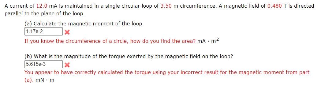 A current of 12.0 mA is maintained in a single circular loop of 3.50 m circumference. A magnetic field of 0.480 T is directed
parallel to the plane of the loop.
(a) Calculate the magnetic moment of the loop.
1.17e-2
If you know the circumference of a circle, how do you find the area? mA • m2
(b) What is the magnitude of the torque exerted by the magnetic field on the loop?
5.615e-3
You appear to have correctly calculated the torque using your incorrect result for the magnetic moment from part
(a). mN · m
