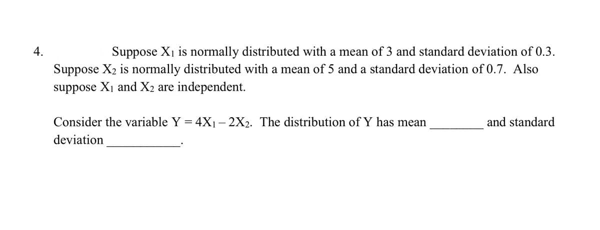 Suppose X1 is normally distributed with a mean of 3 and standard deviation of 0.3.
Suppose X2 is normally distributed with a mean of 5 and a standard deviation of 0.7. Also
suppose X1 and X2 are independent.
Consider the variable Y = 4X1– 2X2. The distribution of Y has mean
and standard
deviation
4.
