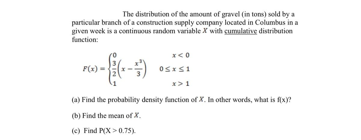 The distribution of the amount of gravel (in tons) sold by a
particular branch of a construction supply company located in Columbus in a
given week is a continuous random variable X with cumulative distribution
function:
0.
x<0
3
F(x) =
2
%3D
0<x<1
3
1
x> 1
(a) Find the probability density function of X. In other words, what is f(x)?
(b) Find the mean of X.
(c) Find P(X > 0.75).
