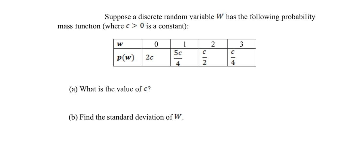 Suppose a discrete random variable W has the following probability
mass function (where c > 0 is a constant):
w
1
2
3
5c
p(w)
20
4
2
4
(a) What is the value of c?
(b) Find the standard deviation of W.
