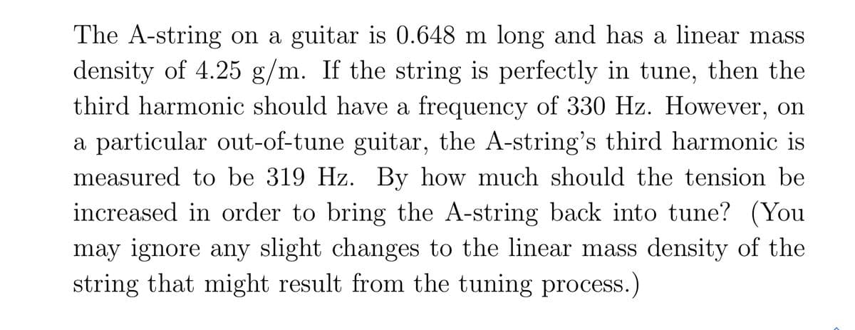 The A-string on a guitar is 0.648 m long and has a linear mass
density of 4.25 g/m. If the string is perfectly in tune, then the
third harmonic should have a frequency of 330 Hz. However, on
a particular out-of-tune guitar, the A-string's third harmonic is
measured to be 319 Hz. By how much should the tension be
increased in order to bring the A-string back into tune? (You
may ignore any slight changes to the linear mass density of the
string that might result from the tuning process.)
