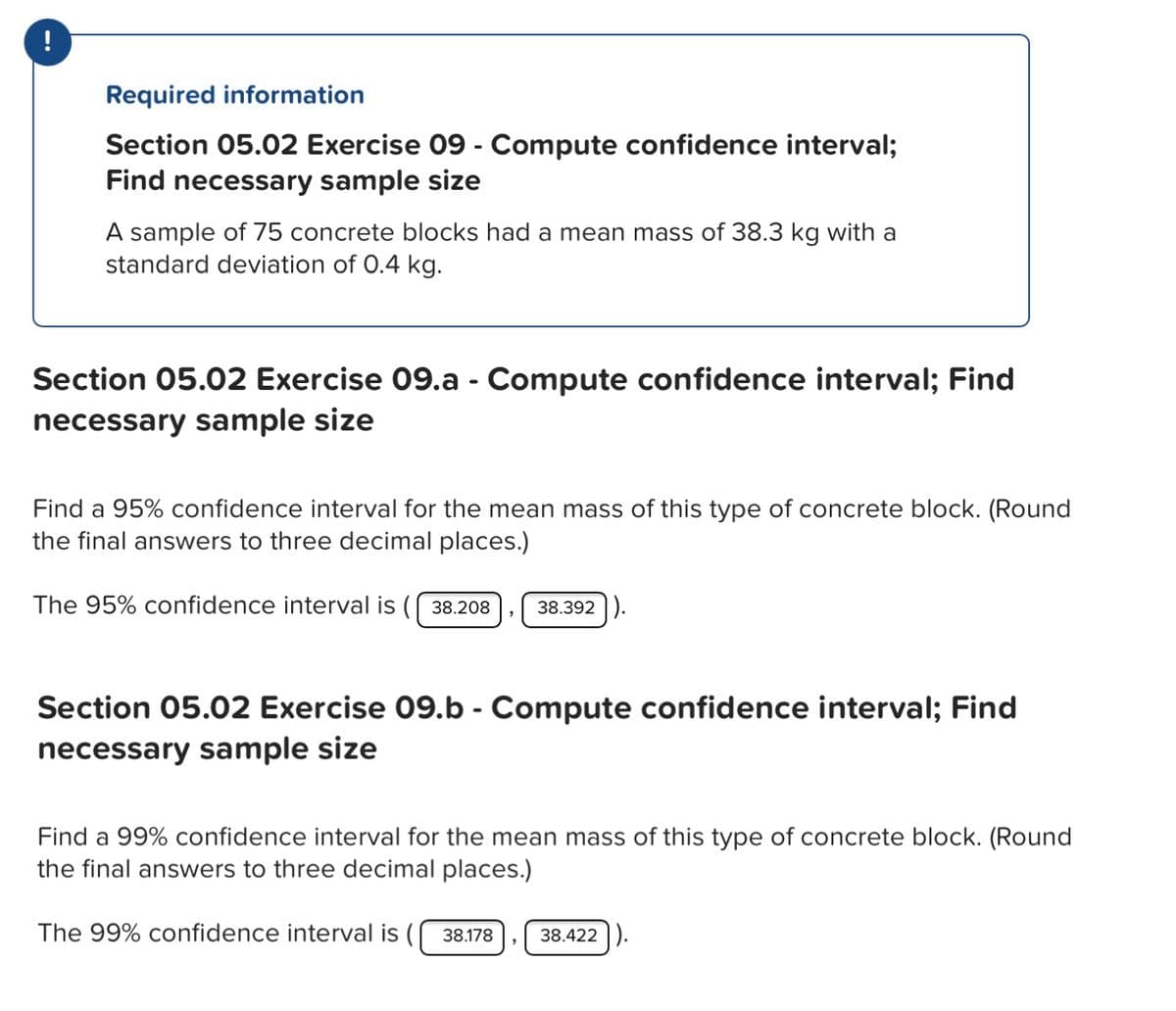 Required information
Section 05.02 Exercise 09 - Compute confidence interval;
Find necessary sample size
A sample of 75 concrete blocks had a mean mass of 38.3 kg with a
standard deviation of 0.4 kg.
Section 05.02 Exercise 09.a - Compute confidence interval; Find
necessary sample size
Find a 95% confidence interval for the mean mass of this type of concrete block. (Round
the final answers to three decimal places.)
The 95% confidence interval is ( 38.208
38.392 ).
Section 05.02 Exercise 09.b - Compute confidence interval; Find
necessary sample size
Find a 99% confidence interval for the mean mass of this type of concrete block. (Round
the final answers to three decimal places.)
The 99% confidence interval is (
38.178
38.422 ).

