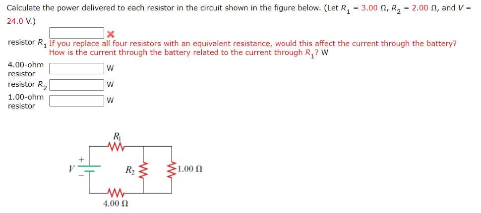 Calculate the power delivered to each resistor in the circuit shown in the figure below. (Let R, = 3.00 n, R, = 2.00 N, and V =
%3D
24.0 V.)
resistor R, If you replace all four resistors with an equivalent resistance, would this affect the current through the battery?
How is the current through the battery related to the current through R,? W
4.00-ohm
resistor
resistor R,
W
1.00-ohm
W
resistor
R
R2 $
1.00 2
4.00 N
