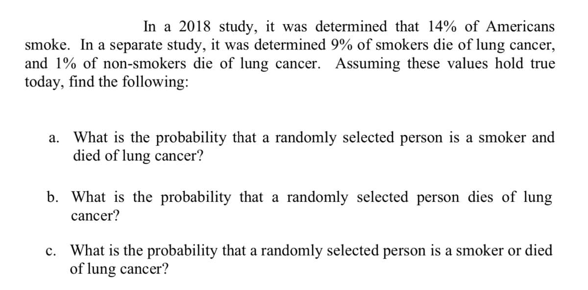 In a 2018 study, it was determined that 14% of Americans
smoke. In a separate study, it was determined 9% of smokers die of lung cancer,
and 1% of non-smokers die of lung cancer. Assuming these values hold true
today, find the following:
a. What is the probability that a randomly selected person is a smoker and
died of lung cancer?
b. What is the probability that a randomly selected person dies of lung
cancer?
c. What is the probability that a randomly selected person is a smoker or died
of lung cancer?
