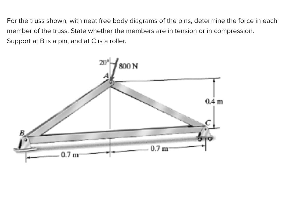For the truss shown, with neat free body diagrams of the pins, determine the force in each
member of the truss. State whether the members are in tension or in compression.
Support at B is a pin, and at C is a roller.
800 N
0.4 m
B.
0.7 m
. 0.7 m
