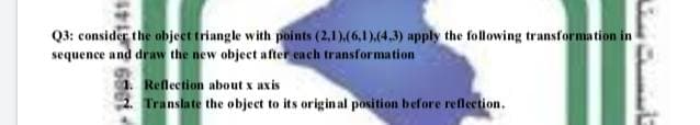 Q3: consider the objeet triangle with points (2,1).(6,1),(4.3) apply the following transformation in
sequence and draw the new object after each transformation
1. Reflection about x axis
2. Translate the object to its original position before refletion.
