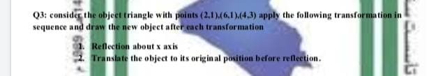 Q3: consider the objeet triangle with points (2.1),(6,1)(4.3) apply the following transformation in
sequence and draw the new object after each transformation
1. Reflection about x axis
2 Translate the object to its origin al position before reflection.
