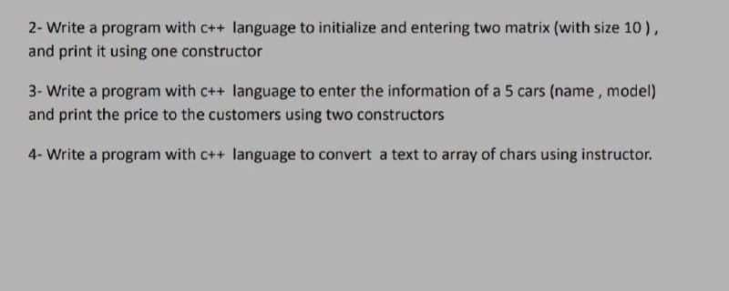 2- Write a program with c++ language to initialize and entering two matrix (with size 10),
and print it using one constructor
3- Write a program with c++ language to enter the information of a 5 cars (name, model)
and print the price to the customers using two constructors
4- Write a program with c++ language to convert a text to array of chars using instructor.
