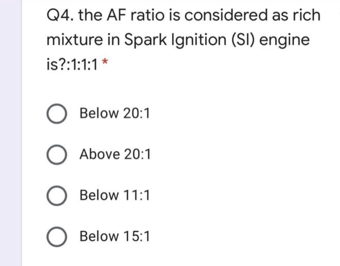 Q4. the AF ratio is considered as rich
mixture in Spark Ignition (SI) engine
is?:1:1:1 *
Below 20:1
Above 20:1
Below 11:1
O Below 15:1
