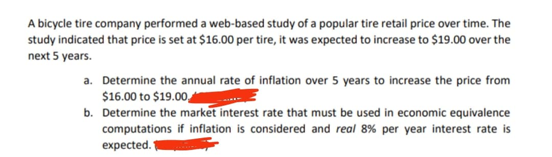 A bicycle tire company performed a web-based study of a popular tire retail price over time. The
study indicated that price is set at $16.00 per tire, it was expected to increase to $19.00 over the
next 5 years.
a. Determine the annual rate of inflation over 5 years to increase the price from
$16.00 to $19.00.
b. Determine the market interest rate that must be used in economic equivalence
computations if inflation is considered and real 8% per year interest rate is
expected.