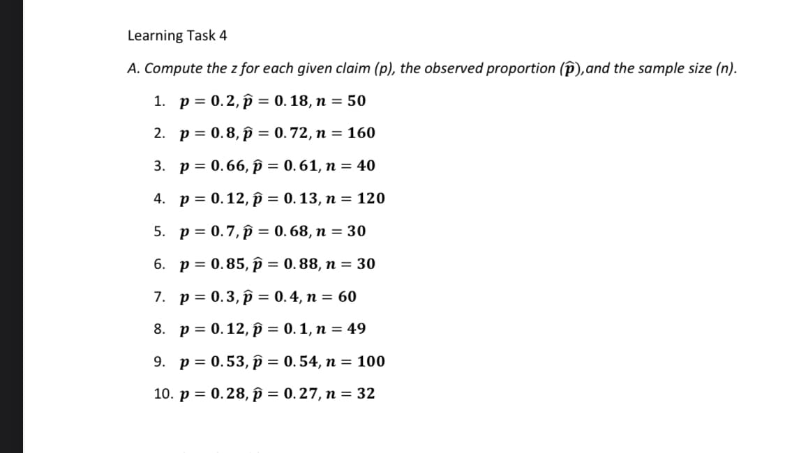 Learning Task 4
A. Compute the z for each given claim (p), the observed proportion (p), and the sample size (n).
1. p = 0.2, p = 0.18, n = 50
2.
p = 0.8, p = 0.72, n = 160
3. p = 0.66, p = 0.61, n = 40
4.
p=0.12, p = 0.13, n = 120
5. p= 0.7, p = 0.68, n = 30
6. p = 0.85, p = 0.88, n = 30
7. p= 0.3, p = 0.4, n = 60
8. p=0.12, p = 0.1, n = 49
9. p = 0.53, p = 0.54, n = 100
10. p = 0.28, p = 0.27, n = 32