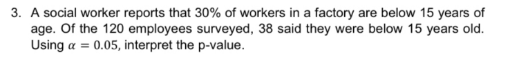 3. A social worker reports that 30% of workers in a factory are below 15 years of
age. Of the 120 employees surveyed, 38 said they were below 15 years old.
Using a = 0.05, interpret the p-value.