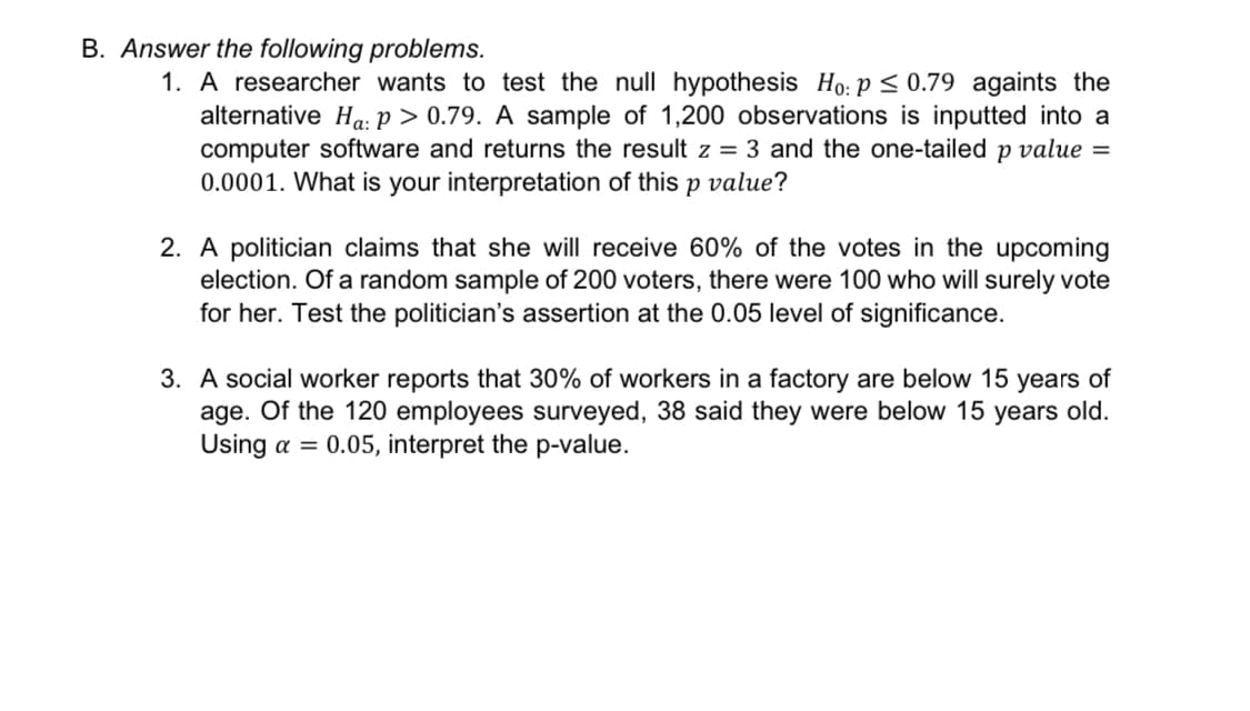 B. Answer the following problems.
1. A researcher wants to test the null hypothesis Ho: p ≤ 0.79 againts the
alternative Ha: P >0.79. A sample of 1,200 observations is inputted into a
computer software and returns the result z = 3 and the one-tailed p value =
0.0001. What is your interpretation of this p value?
2. A politician claims that she will receive 60% of the votes in the upcoming
election. Of a random sample of 200 voters, there were 100 who will surely vote
for her. Test the politician's assertion at the 0.05 level of significance.
3. A social worker reports that 30% of workers in a factory are below 15 years of
age. Of the 120 employees surveyed, 38 said they were below 15 years old.
Using a = 0.05, interpret the p-value.