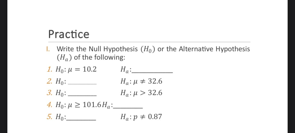 Practice
Write the Null Hypothesis (Ho) or the Alternative Hypothesis
(Ha) of the following:
1. Ho: μ = 10.2
2. Ho:
3. Ho:
4. Ho: μ101.6 Ha:
5. Ho:
I.
Ha:
Ha:μ # 32.6
Ha: μ > 32.6
Ha: p = 0.87