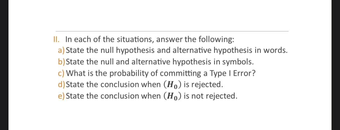 II. In each of the situations, answer the following:
a) State the null hypothesis and alternative hypothesis in words.
b) State the null and alternative hypothesis in symbols.
c) What is the probability of committing a Type I Error?
d) State the conclusion when (Ho) is rejected.
e) State the conclusion when (Ho) is not rejected.