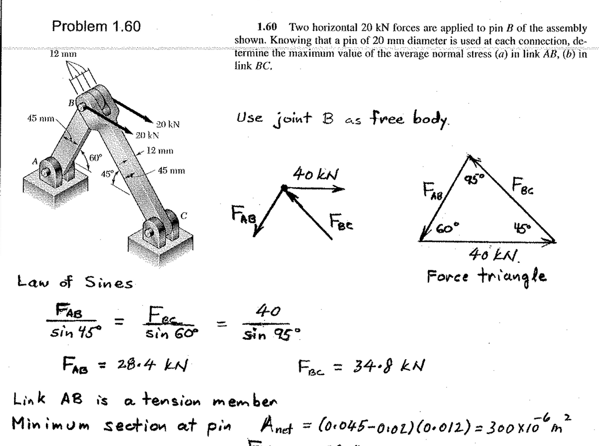 Problem 1.60
1.60 Two horizontal 20 kN forces are applied to pin B of the assembly
shown. Knowing that a pin of 20 mm diameter is used at each connection, de-
termine the maximum value of the average normal stress (a) in link AB, (b) in
link BC.
12 mn
B
Use joint B as free body.
45 mm
20 kN
20 kN
12 mm
A
60°
40 kN
45 nim
45°
Fec
Fee
60°
450
40 EN.
Law of Sines
Force triangle
FAB
40
Fee
sin 60
sin 45°
sin 95°
= 28.4 kN
Fec = 34.8 KN
Link AB is
a tension m ember
Min imum section at pin
Anet = (o-045-0:o2)(0.012) = 300xiom
