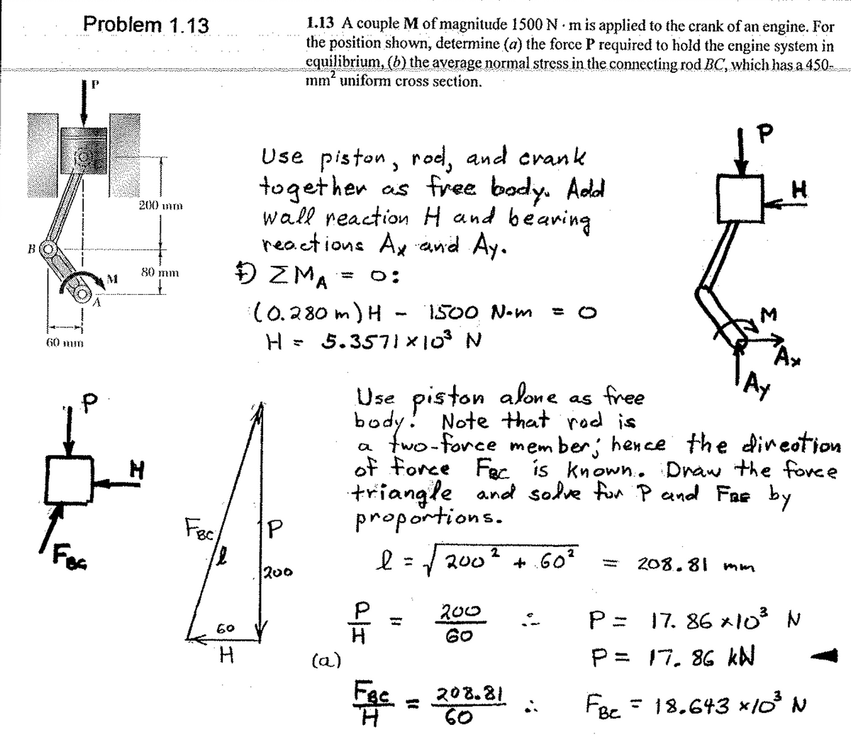 1.13 A couple M of magnitude 1500 N m is applied to the crank of an engine. For
the position shown, determine (a) the force P required to hold the cngine system in
equilibrium, (b) the average normal stress in the connecting rod BC, which has a 450
imm“ uniform cross section.
Problem 1.13
Use piston, rod, and crank
together as free bady. Add
wall reaction H and bearing
reactions Ax and Ay.
Đ ZMA
200 unm
80 mm
O:
- W
(0.280 m) H - 1500 N-m
H = 5.3571 ×103 N
60 mm
AY
Use piston alone as free
body! Note +that rod is
a two-force mem ber; hence the dineotion
of force Fec is known.. Draw the fovce
triangle and sodve fon P and Fae by
proportions.
Fec
Fes
l=/ 200
+.60°
208.81
m un
200
200
60
17. 86 x103 N
60
H.
P= 17. 86 kN
(a)
Fac
H.
208.81
60
FBe = 18.643 ×10 N
Σ
