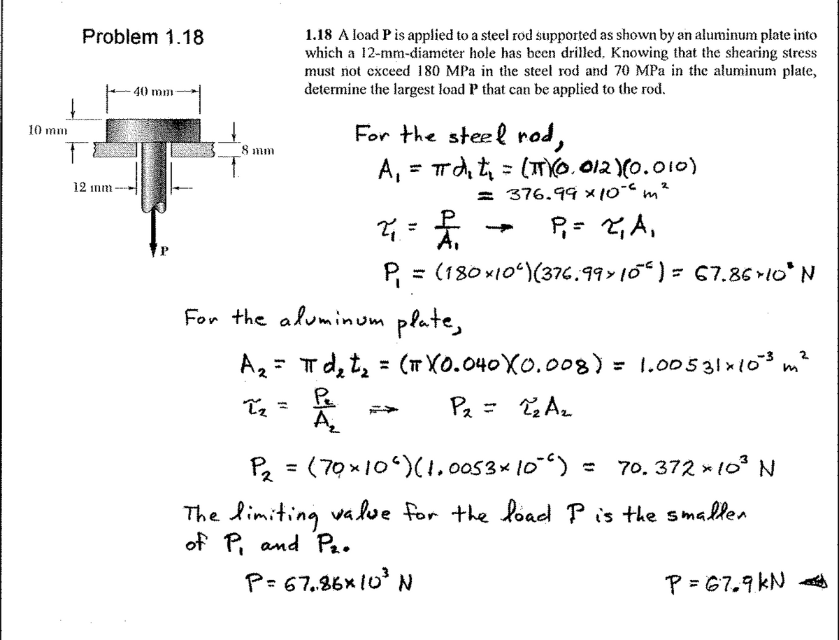 Problem 1.18
1.18 A load P is applied to a steel rod supported as shown by an aluminum plate into
which a 12-mm-diameter hole has been drilled, Knowing that the shearing stress
must not exceed 180 MPa in the steel rod and 70 MPa in the aluminum plate,
determine the largest load P that can be applied to the rod.
40 mm
For the steel rod,
A, = rdt = (TYO. 012 (0.010)
10 mm
8 mm
12 inni
= 376.99 x10 m
P= ,A,
P = (180 x10ʻ)(376.99 10“ ) = 67.86 10* N
For the aluminum plate,
T d, t, = (TX0.040X0.008) =
Pa
A
Az= 1.00531x103 m²
Pa = TAz
Pz = (70x10)(1.0053× 10) :
70, 372 * 10 N
The limiting va lve for the load P is the smallen
of P, and Pa.
P=67,86x10° N
P = 67.9kN A
