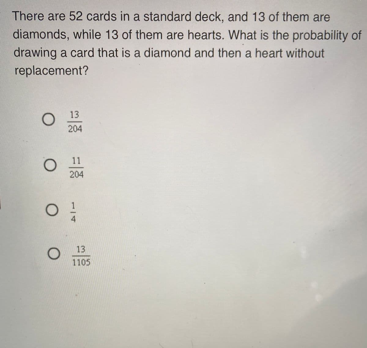 There are 52 cards in a standard deck, and 13 of them are
diamonds, while 13 of them are hearts. What is the probability of
drawing a card that is a diamond and then a heart without
replacement?
13
204
11
204
13
1105
1/4
