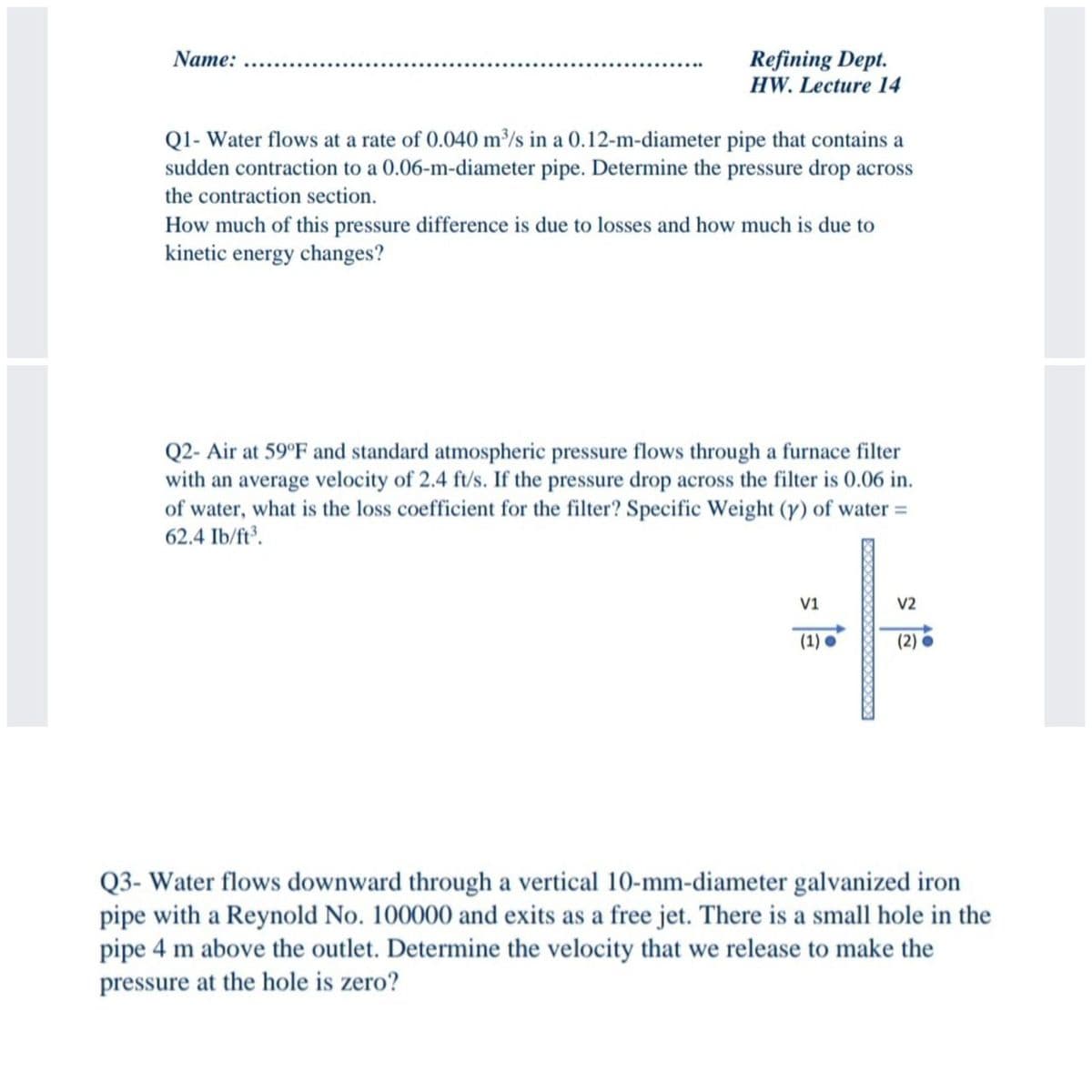 Name:
Refining Dept.
HW. Lecture 14
Ql- Water flows at a rate of 0.040 m/s in a 0.12-m-diameter pipe that contains a
sudden contraction to a 0.06-m-diameter pipe. Determine the pressure drop across
the contraction section.
How much of this pressure difference is due to losses and how much is due to
kinetic energy changes?
Q2- Air at 59°F and standard atmospheric pressure flows through a furnace filter
with an average velocity of 2.4 ft/s. If the pressure drop across the filter is 0.06 in.
of water, what is the loss coefficient for the filter? Specific Weight (y) of water =
62.4 Ib/ft³.
V1
V2
(1) •
(2) o
Q3- Water flows downward through a vertical 10-mm-diameter galvanized iron
pipe with a Reynold No. 100000 and exits as a free jet. There is a small hole in the
pipe 4 m above the outlet. Determine the velocity that we release to make the
pressure at the hole is zero?
XXXXX
