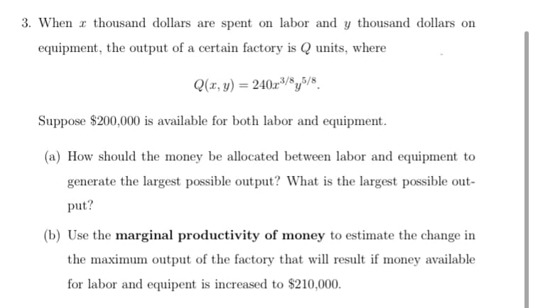 3. When x thousand dollars are spent on labor and y thousand dollars on
equipment, the output of a certain factory is Q units, where
Q(x, y) = 240x³/8y5/8_
Suppose $200,000 is available for both labor and equipment.
(a) How should the money be allocated between labor and equipment to
generate the largest possible output? What is the largest possible out-
put?
(b) Use the marginal productivity of money to estimate the change in
the maximum output of the factory that will result if money available
for labor and equipent is increased to $210,000.
