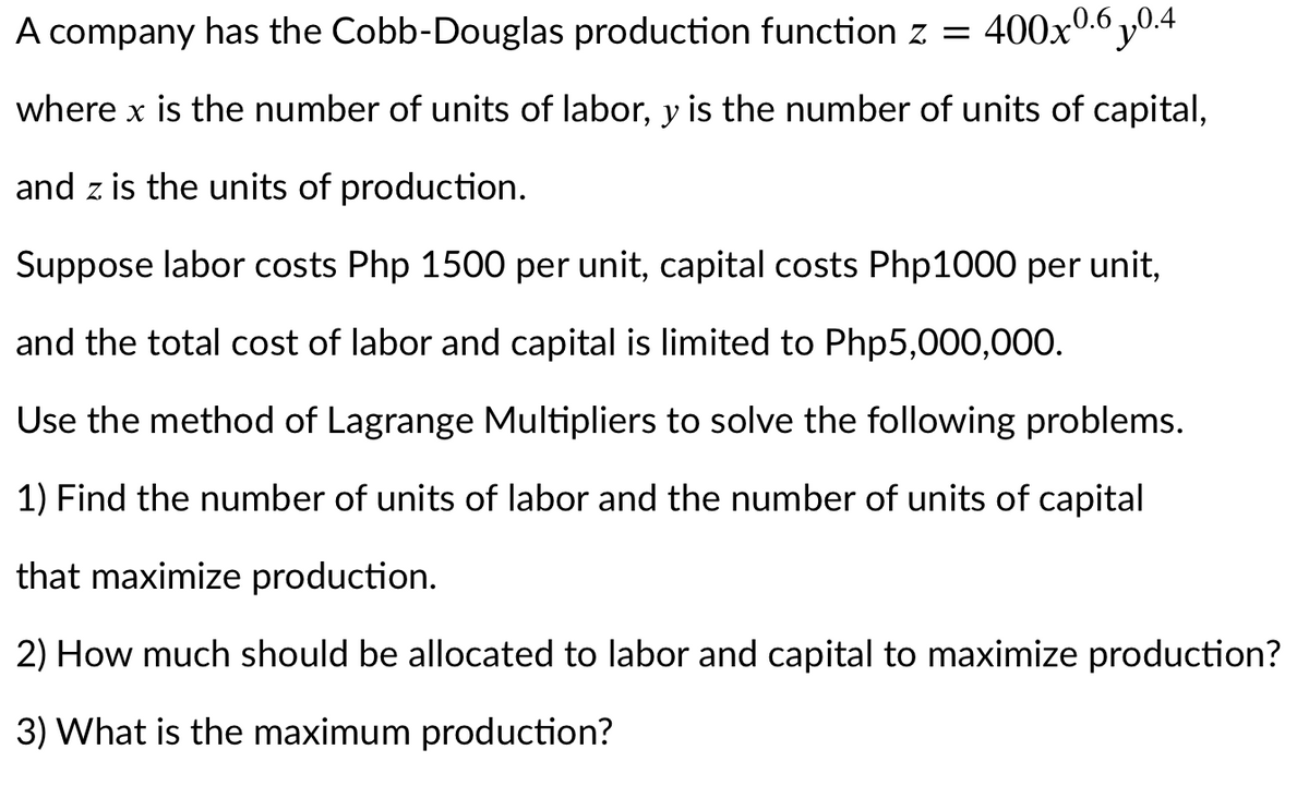 A company has the Cobb-Douglas production function z = 400x0.6 y0.4
where x is the number of units of labor, y is the number of units of capital,
and z is the units of production.
Suppose labor costs Php 1500 per unit, capital costs Php1000 per unit,
and the total cost of labor and capital is limited to Php5,000,000.
Use the method of Lagrange Multipliers to solve the following problems.
1) Find the number of units of labor and the number of units of capital
that maximize production.
2) How much should be allocated to labor and capital to maximize production?
3) What is the maximum production?
