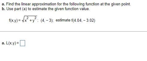 a. Find the linear approximation for the following function at the given point.
b. Use part (a) to estimate the given function value.
2
f(x,y)=√x +y; (4, -3); estimate f(4.04, -3.02)
a. L(x,y)=