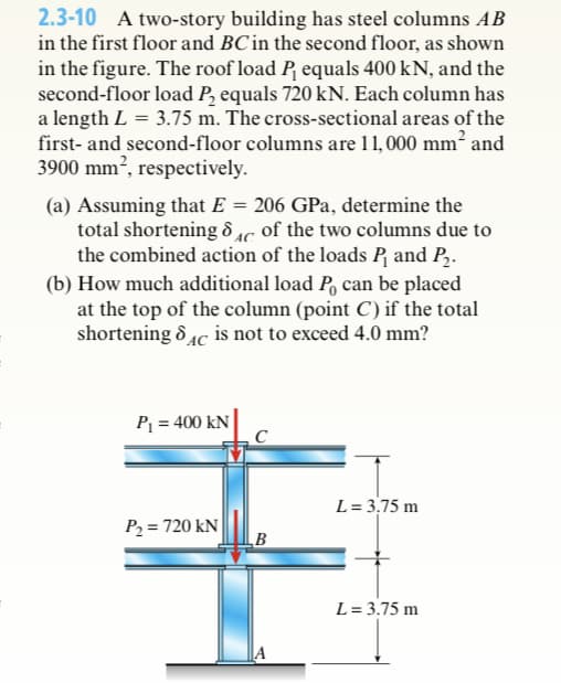 2.3-10 A two-story building has steel columns AB
in the first floor and BC in the second floor, as shown
in the figure. The roof load P₁ equals 400 kN, and the
second-floor load P₂ equals 720 kN. Each column has
a length L = 3.75 m. The cross-sectional areas of the
first- and second-floor columns are 11,000 mm² and
3900 mm², respectively.
(a) Assuming that E = 206 GPa, determine the
total shortening & Ac of the two columns due to
d AC
the combined action of the loads P₁ and P₂.
(b) How much additional load Po can be placed
at the top of the column (point C) if the total
shortening 8C is not to exceed 4.0 mm?
P₁ = 400 KN
P₂= 720 kN
B
L = 3,75 m
L = 3.75 m