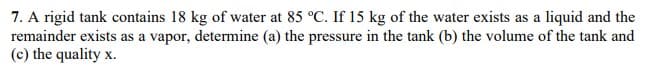 7. A rigid tank contains 18 kg of water at 85 °C. If 15 kg of the water exists as a liquid and the
remainder exists as a vapor, determine (a) the pressure in the tank (b) the volume of the tank and
(c) the quality x.