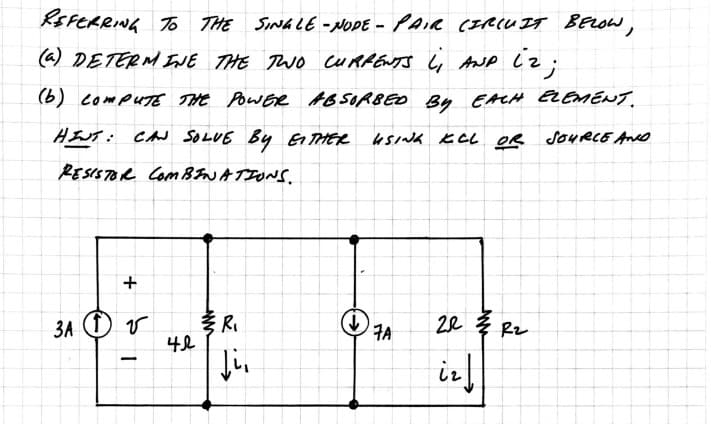 REFERRING TO THE SINGLE-NODE - PAIR CIRCUIT BELOW,
(a) DETERMINE THE TWO CURRENTS L, AND iz;
(b) COMPUTE THE POWER ABSORBED BY EACH ELEMENT.
USING KCL OR SOURCE AND
HINT: CAN SOLVE BY EITHER
RESISTOR COMBINATIONS.
+
3A 1 V
-
42
www
R₁
Ji,
ܨܢ
7A
203 Rz
iz ↓