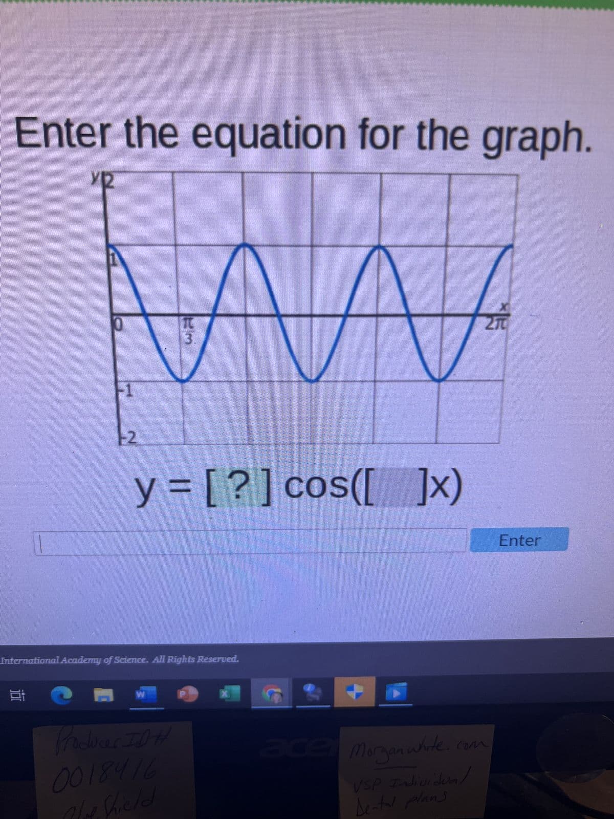 Enter the equation for the graph.
Y2
100
0
W
-1
-2
y=[?] cos([ ]x)
International Academy of Science. All Rights Reserved.
H W
π
Producer IDH
Phot Shield
X
270
ace Morgan white.com
VSP Individual
Dental plans
Enter