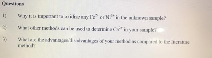 Questions
1)
Why it is important to oxidize any Fe or Ni* in the unknown sample?
2)
What other methods can be used to determine Ca" in your sample?
3)
What are the advantages/disadvantages of your method as compared to the literature
method?
