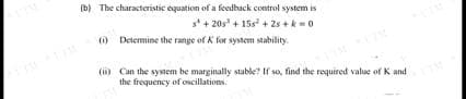 (b) The characteristic equation of a feedback control system is
s+20s +158 +2s+k=0
(i) Determine the range of K for system stability.
(ii) Can the system be marginally stable? If so, find the required value of K and
the frequency of oscillations.