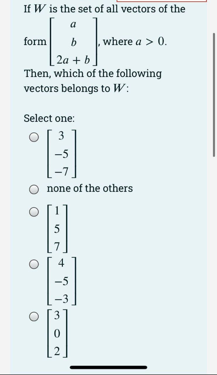 If W is the set of all vectors of the
a
form b
2a + b
Then, which of the following
vectors belongs to W:
Select one:
E
-5
-7
none of the others
7
where a > 0.
4
-5
-3
3
2