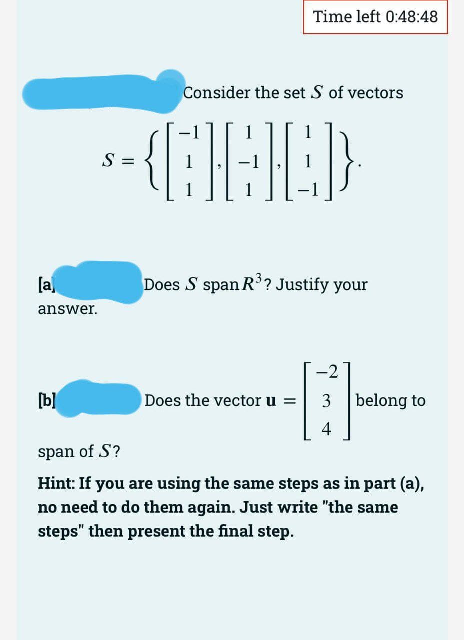 [a]
answer.
[b]
S =
Time left 0:48:48
Consider the set S of vectors
(CAC)
Does S span R³? Justify your
Does the vector u =
-2
3 belong to
4
span of S?
Hint: If you are using the same steps as in part (a),
no need to do them again. Just write "the same
steps" then present the final step.