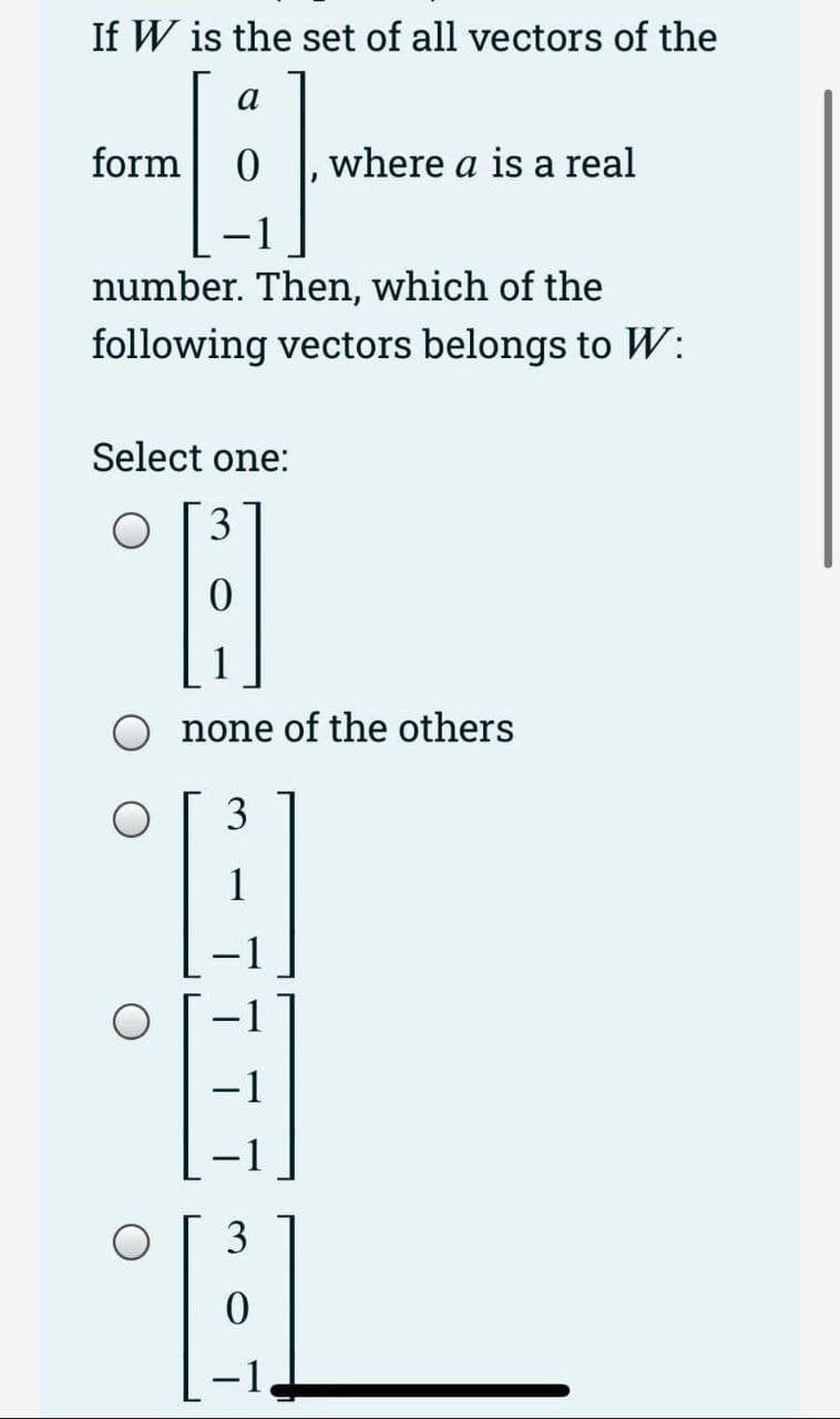 If W is the set of all vectors of the
a
B
—
number. Then, which of the
following vectors belongs to W:
form
Select one:
3
A
none of the others
3
H
3
where a is a real
-1