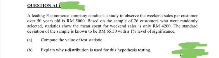 QUESTION A1.
A leading E-commerce company conducts a study to observe the weekend sales per customer
over 50 years old is RM 5000. Based on the sample of 26 customers who were randomly
selected, statistics show the mean spent for weekend sales is only RM 4200. The standard
deviation of the sample is known to be RM 65.50 with a 1% level of significance.
(a) Compute the value of test statistic.
(b)
Explain why t-distribution is used for this hypothesis testing.