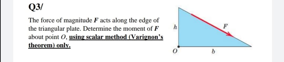Q3/
The force of magnitude F acts along the edge of
the triangular plate. Determine the moment of F
about point O, using scalar method (Varignon's
theorem) only.
h
F
