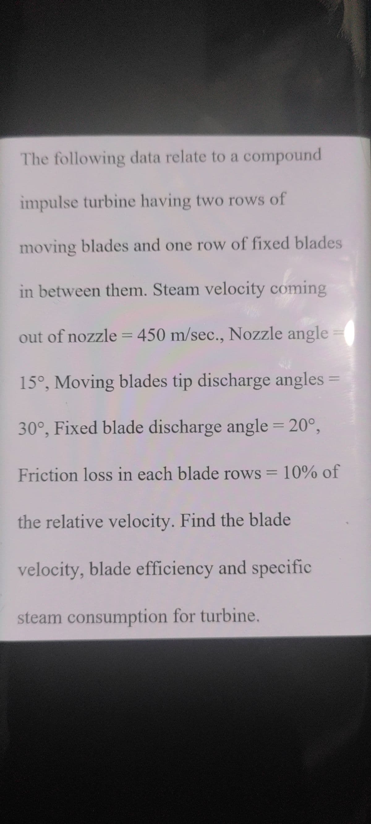 The following data relate to a compound
impulse turbine having two rows of
moving blades and one row of fixed blades
in between them. Steam velocity coming
out of nozzle= 450 m/sec., Nozzle angle
%3D
15°, Moving blades tip discharge angles
%3D
30°, Fixed blade discharge angle = 20°,
6.
Friction loss in each blade rows = 10% of
%3D
the relative velocity. Find the blade
velocity, blade efficiency and specific
steam consumption for turbine.
