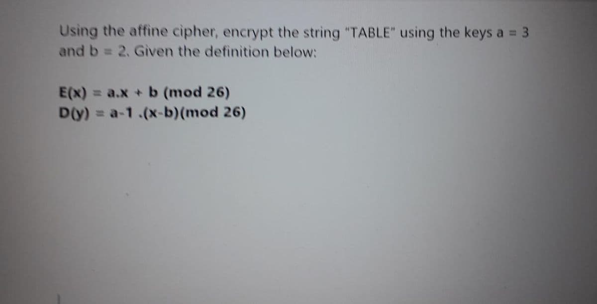 Using the affine cipher, encrypt the string "TABLE" using the keys a = 3
and b = 2. Given the definition below:
%3D
%3D
E(x) = a.x + b (mod 26)
D(y)
= a-1.(x-b)(mod 26)
