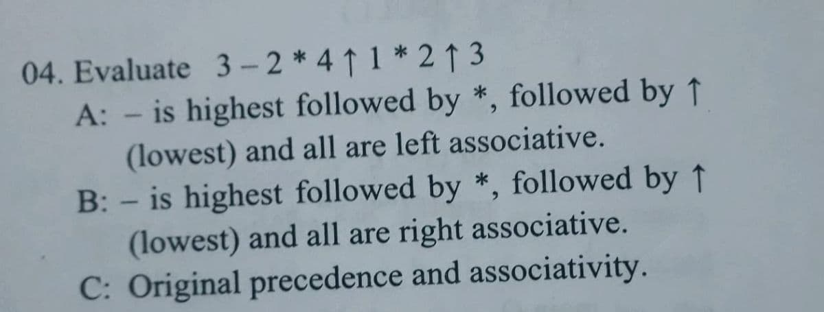 04. Evaluate 3-2 * 41 1 *2↑ 3
A: - is highest followed by *, followed by ↑
(lowest) and all are left associative.
B: - is highest followed by *, followed by ↑
(lowest) and all are right associative.
C: Original precedence and associativity.
