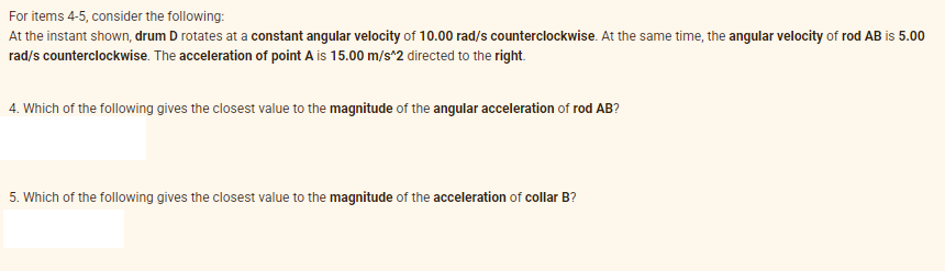 For items 4-5, consider the following:
At the instant shown, drum D rotates at a constant angular velocity of 10.00 rad/s counterclockwise. At the same time, the angular velocity of rod AB is 5.00
rad/s counterclockwise. The acceleration of point A is 15.00 m/s*2 directed to the right.
4. Which of the following gives the closest value to the magnitude of the angular acceleration of rod AB?
5. Which of the following gives the closest value to the magnitude of the acceleration of collar B?
