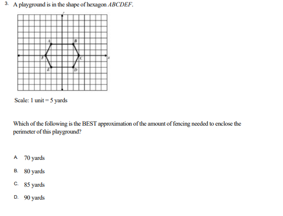 3. A playground is in the shape of hexagon ABCDEF.
o
D
Scale: 1 unit = 5 yards
Which of the following is the BEST approximation of the amount of fencing needed to enclose the
perimeter of this playground?
A 70 yards
B.
80 yards
C. 85 yards
D. 90 yards