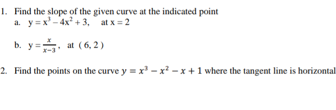 1. Find the slope of the given curve at the indicated point
a. y = x³ – 4x? + 3,
at x = 2
b. y =, at ( 6, 2 )
2. Find the points on the curve y = x³ – x² – x + 1 where the tangent line is horizontal
