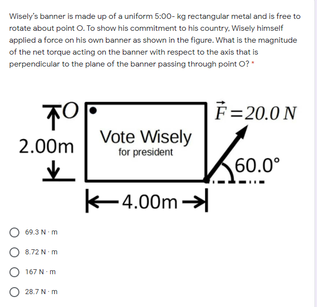 Wisely's banner is made up of a uniform 5:00- kg rectangular metal and is free to
rotate about point O. To show his commitment to his country, Wisely himself
applied a force on his own banner as shown in the figure. What is the magnitude
of the net torque acting on the banner with respect to the axis that is
perpendicular to the plane of the banner passing through point O? *
F=20.0 N
Vote Wisely
2.00m
for president
60.0°
K4.00m
69.3 N m
8.72 N m
167 N· m
28.7 N-m
