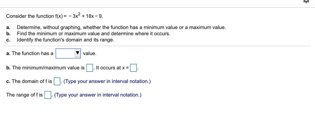 Consider the function f(x) = - 3x + 18x - 9.
а.
Determine, without graphing, whether the function has a minimum value or a maximum value.
b.
Find the minimum or maximum value and determine where it occurs.
С.
Identify the function's domain and its range.
a. The function has a
value.
b. The minimum/maximum value is
It occurs at x =
c. The domain of f is
(Type your answer in interval notation.)
The range of f is
(Type your answer in interval notation.)
