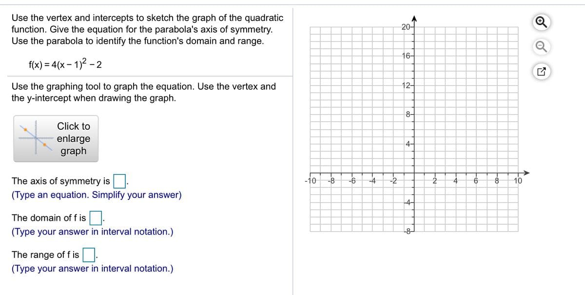 Use the vertex and intercepts to sketch the graph of the quadratic
function. Give the equation for the parabola's axis of symmetry.
Use the parabola to identify the function's domain and range.
20-
16-
f(x) = 4(x – 1)² –
- 2
-
12-
Use the graphing tool to graph the equation. Use the vertex and
the y-intercept when drawing the graph.
8-
Click to
enlarge
graph
4-
The axis of symmetry is
-10
-8
-6
-4
-2
4
10
(Type an equation. Simplify your answer)
-4-
The domain of f is.
(Type your answer in interval notation.)
-8-
The range of f is
(Type your answer in interval notation.)
