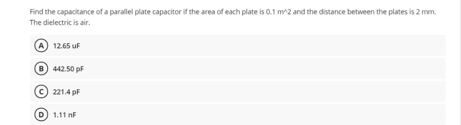 Find the capacitance of a parallel plate capacitor if the area of each plate is 0.1 m^2 and the distance between the plates is 2 mm.
The dielectric is air.
A) 12.65 uF
B 442.50 pF
221.4 pF
1.11 nF
