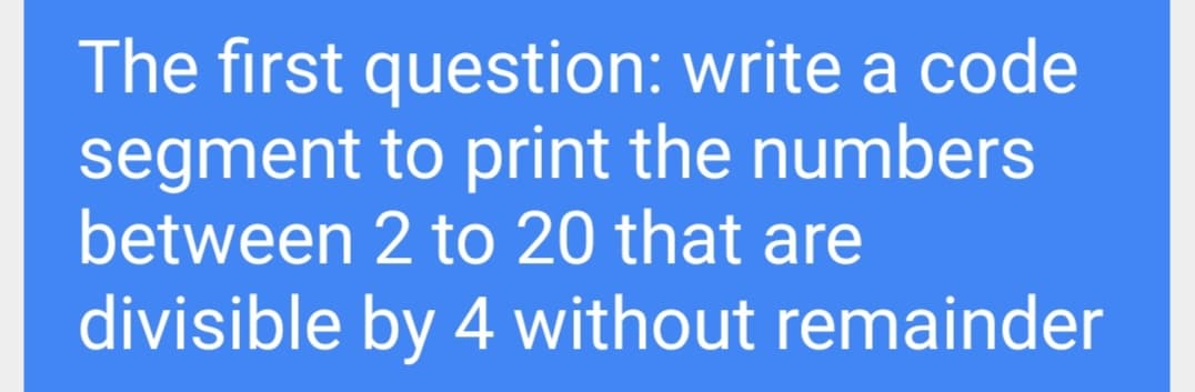 The first question: write a code
segment to print the numbers
between 2 to 20 that are
divisible by 4 without remainder
